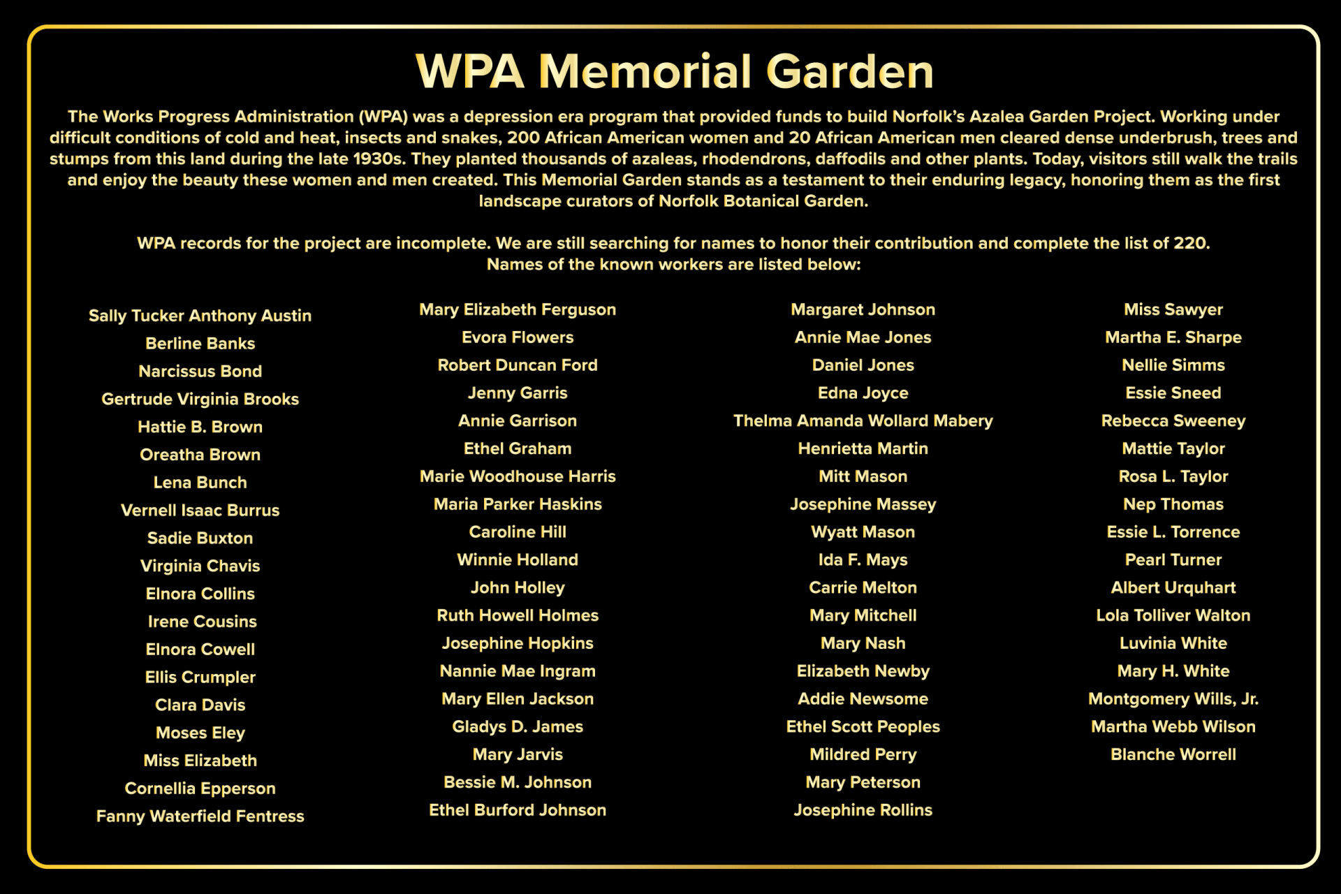 placard with text: WPA Memorial Garden The Works Progress Administration (WPA) was a depression era program that provided funds to build Norfolk's Azalea Garden Project. Working under difficult conditions of cold and heat, insects and snakes, 200 African American women and 20 African American men cleared dense underbrush, trees and stumps from this land during the late 1930s. They planted thousands of azaleas, rhododendrons, daffodils and other plants. Today, visitors still walk the trails and enjoy the beauty these women and men created. This Memorial Garden stands as a testament to their enduring legacy, honoring them as the first landscape curators of Norfolk Botanical Garden. WPA records for the project are incomplete. We are still searching for names to honor their contribution and complete the list of 220. Names of the known workers are listed below: Column 1 Sally Tucker Anthony Austin Berline Banks Narcissus Bond Gertrude Virginia Brooks Hattie B. Brown Oreatha Brown Lena Bunch Vernell Isaac Burrus Sadie Buxton Virginia Chavis Elnora Collins Irene Cousins Elnora Cowell Ellis Crumpler Clara Davis Moses Eley Miss Elizabeth Cornellia Epperson Fanny Waterfield Fentress Column 2 Mary Elizabeth Ferguson Evora Flowers Robert Duncan Ford Jenny Garris Annie Garrison Ethel Graham Marie Woodhouse Harris Maria Parker Haskins Caroline Hill Winnie Holland John Holley Ruth Howell Holmes Josephine Hopkins Nannie Mae Ingram Mary Ellen Jackson Gladys D. James Mary Jarvis Bessie M. Johnson Ethel Burford Johnson Column 3 Margaret Johnson Annie Mae Jones Daniel Jones Edna Joyce Thelma Amanda Wollard Mabery Henrietta Martin Mitt Mason Josephine Massey Wyatt Mason Ida F. Mays Carrie Melton Mary Mitchell Mary Nash Elizabeth Newby Addie Newsome Ethel Scott Peoples Mildred Perry Mary Peterson Josephine Rollins Column 4 Miss Sawyer Martha E. Sharpe Nellie Simms Essie Sneed Rebecca Sweeney Mattie Taylor Rosa L. Taylor Nep Thomas Essie L. Torrence Pearl Turner Albert Urquhart Lola Tolliver Walton Luvinia White Mary H. White Montgomery Wills, Jr. Martha Webb Wilson Blanche Worrell